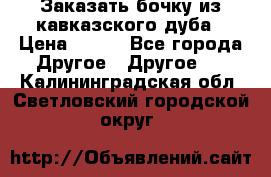 Заказать бочку из кавказского дуба › Цена ­ 100 - Все города Другое » Другое   . Калининградская обл.,Светловский городской округ 